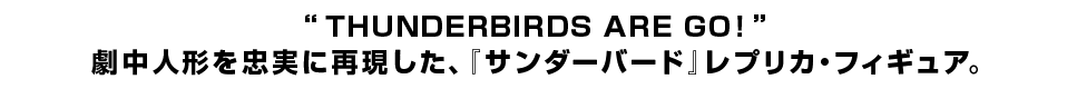 “THUNDERBIRDS ARE GO！” 劇中人形を忠実に再現した、『サンダーバード』レプリカ・フィギュア。