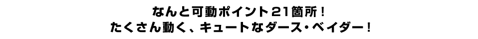 なんと可動ポイント21箇所！ たくさん動く、キュートなダース・ベイダー！