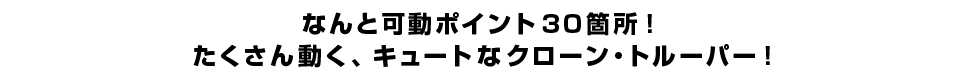 なんと可動ポイント３０箇所！ たくさん動く、キュートなクローン・トルーパー！ 