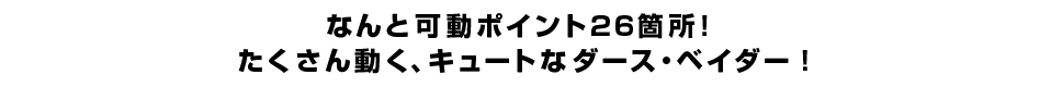 なんと可動ポイント２６箇所！ たくさん動く、キュートなダース・ベイダー！