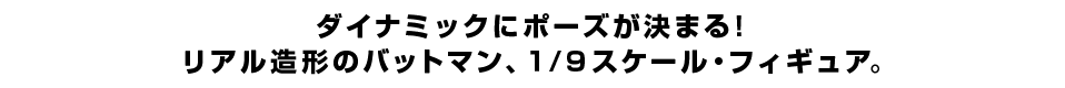 ダイナミックにポーズが決まる！ リアル造形のバットマン、１/９スケール・フィギュア。