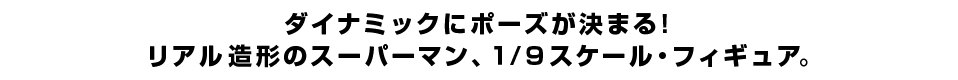 ダイナミックにポーズが決まる！ リアル造形のスーパーマン、１/９スケール・フィギュア。