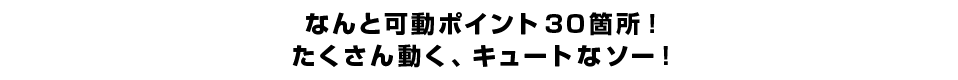 なんと可動ポイント３０箇所！ たくさん動く、キュートなソー！