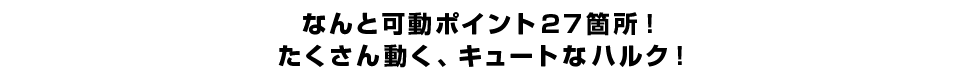 なんと可動ポイント２７箇所！ たくさん動く、キュートなハルク！