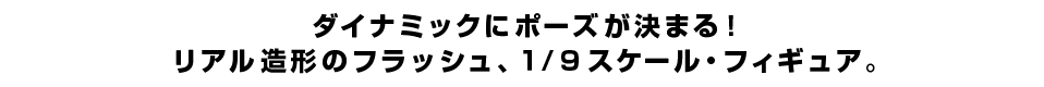 ダイナミックにポーズが決まる！ リアル造形のフラッシュ、１/９スケール・フィギュア。