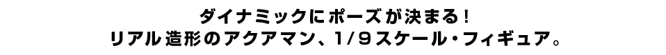 ダイナミックにポーズが決まる！ リアル造形のアクアマン、１/９スケール・フィギュア。