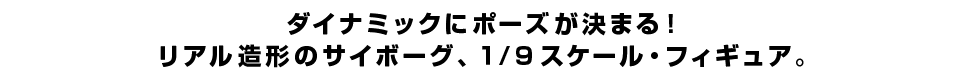 ダイナミックにポーズが決まる！ リアル造形のサイボーグ、１/９スケール・フィギュア。