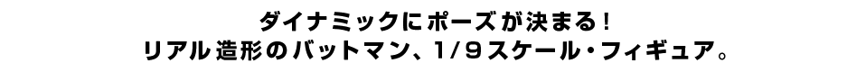 ダイナミックにポーズが決まる！ リアル造形のバットマン、１/９スケール・フィギュア。