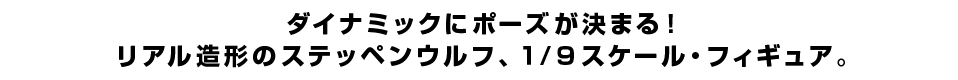 ダイナミックにポーズが決まる！ リアル造形のステッペンウルフ、１/９スケール・フィギュア。