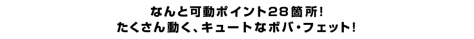 なんと可動ポイント２８箇所！ たくさん動く、キュートなボバ・フェット！