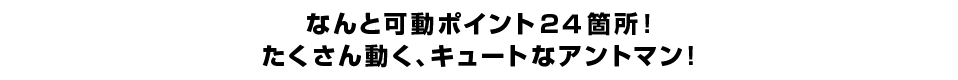 なんと可動ポイント２４箇所！ たくさん動く、キュートなアントマン！