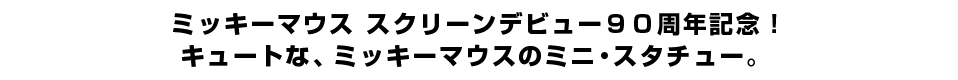 ミッキーマウス スクリーンデビュー９０周年記念！キュートな、ミッキーマウスのミニ・スタチュー。