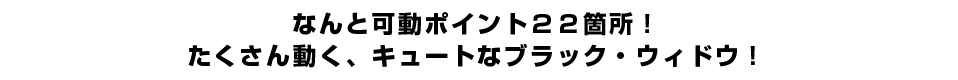 なんと可動ポイント２２箇所！たくさん動く、キュートなブラック・ウィドウ！