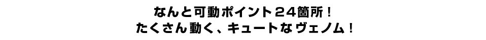 なんと可動ポイント２４箇所！たくさん動く、キュートなヴェノム！