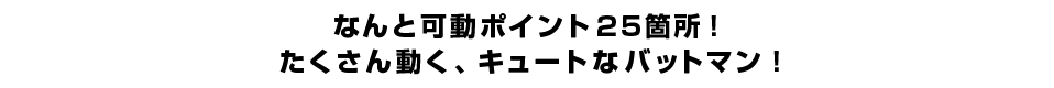 なんと可動ポイント２５箇所！たくさん動く、キュートなバットマン！