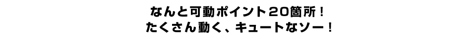 なんと可動ポイント20箇所！たくさん動く、キュートなソー！