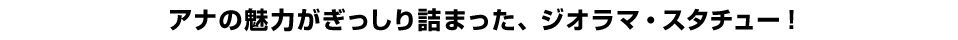 アナの魅力がぎっしり詰まった、ジオラマ・スタチュー！