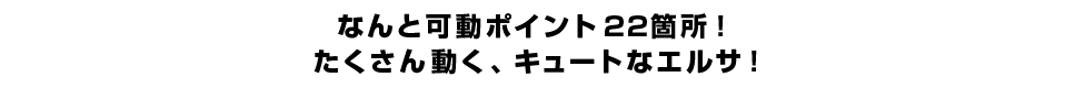 なんと可動ポイント２２箇所！ たくさん動く、キュートなエルサ！ 