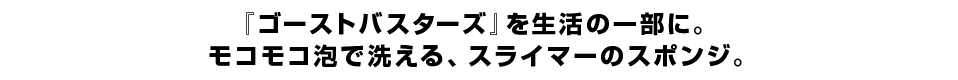 『ゴーストバスターズ』を生活の一部に。 モコモコ泡で洗える、スライマーのスポンジ。 