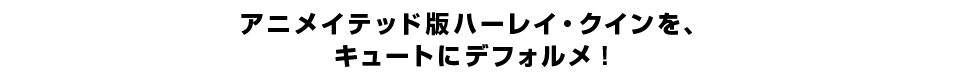 アニメイテッド版ハーレイ・クインを、 キュートにデフォルメ！