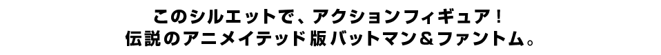 このシルエットで、アクションフィギュア！ 伝説のアニメイテッド版バットマン＆ファントム。