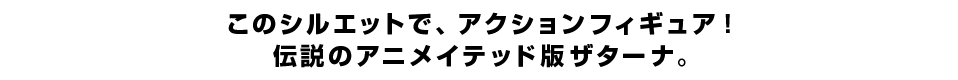 このシルエットで、アクションフィギュア！ 伝説のアニメイテッド版ザターナ。