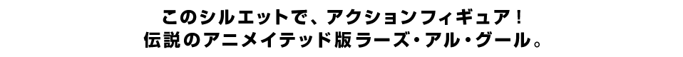このシルエットで、アクションフィギュア！ 伝説のアニメイテッド版ラーズ・アル・グール。