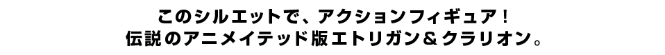 このシルエットで、アクションフィギュア！ 伝説のアニメイテッド版エトリガン＆クラリオン。