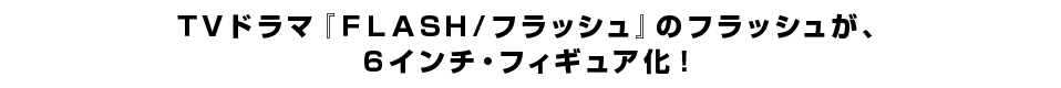 ＴＶドラマ『ＦＬＡＳＨ／フラッシュ』のフラッシュが、 ６インチ・フィギュア化！