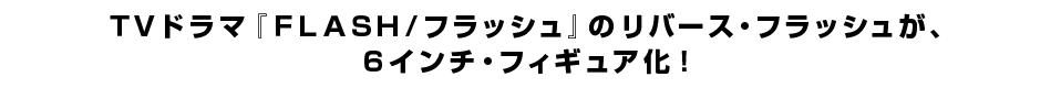 ＴＶドラマ『ＦＬＡＳＨ／フラッシュ』のリバース・フラッシュが、 ６インチ・フィギュア化！