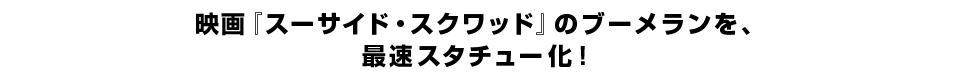 映画『スーサイド・スクワッド』のブーメランを、 最速スタチュー化！
