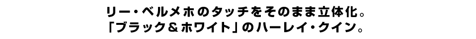 リー・ベルメホのタッチをそのまま立体化。 「ブラック＆ホワイト」のハーレイ・クイン。