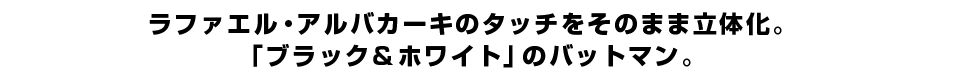 ラファエル・アルバカーキのタッチをそのまま立体化。 「ブラック＆ホワイト」のバットマン。