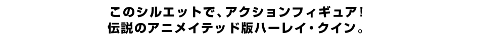このシルエットで、アクションフィギュア！ 伝説のアニメイテッド版ハーレイ・クイン。