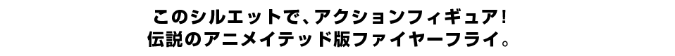 このシルエットで、アクションフィギュア！ 伝説のアニメイテッド版ファイヤーフライ。