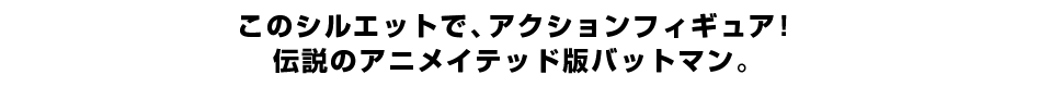 このシルエットで、アクションフィギュア！ 伝説のアニメイテッド版バットマン。