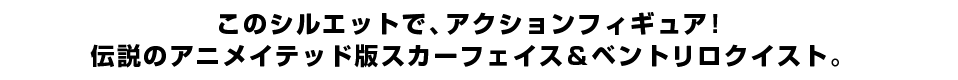 このシルエットで、アクションフィギュア！ 伝説のアニメイテッド版スカーフェイス＆ベントリロクイスト。