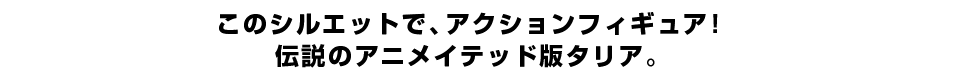 このシルエットで、アクションフィギュア！ 伝説のアニメイテッド版タリア。