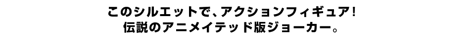 このシルエットで、アクションフィギュア！ 伝説のアニメイテッド版ジョーカー。