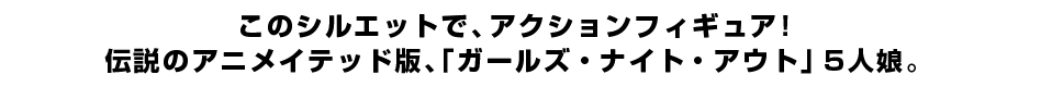このシルエットで、アクションフィギュア！ 伝説のアニメイテッド版、「ガールズ・ナイト・アウト」5人娘。