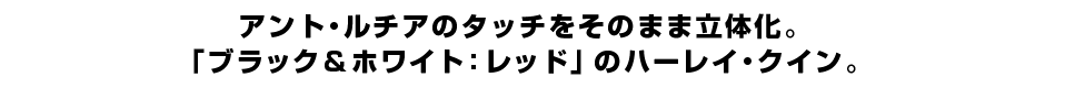 アント・ルチアのタッチをそのまま立体化。 「ブラック＆ホワイト：レッド」のハーレイ・クイン。