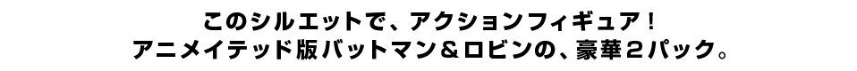 このシルエットで、アクションフィギュア！ アニメイテッド版バットマン＆ロビンの、豪華２パック。