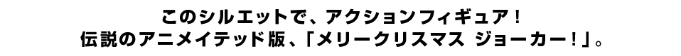 このシルエットで、アクションフィギュア！ 伝説のアニメイテッド版、「メリークリスマス ジョーカー！」。