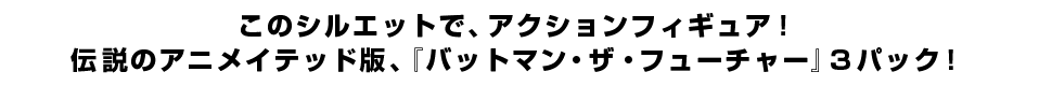 このシルエットで、アクションフィギュア！ 伝説のアニメイテッド版、『バットマン・ザ・フューチャー』３パック！