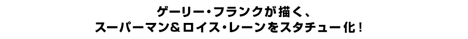 ゲーリー・フランクが描く、 スーパーマン＆ロイス・レーンをスタチュー化！