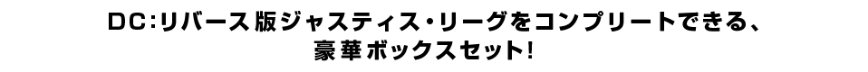 ＤＣ：リバース版ジャスティス・リーグをコンプリートできる、 豪華ボックスセット！
