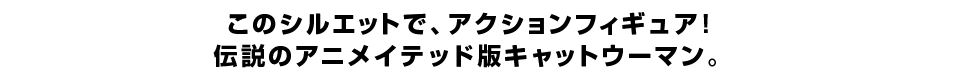 このシルエットで、アクションフィギュア！ 伝説のアニメイテッド版キャットウーマン。