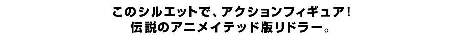 このシルエットで、アクションフィギュア！ 伝説のアニメイテッド版リドラー。