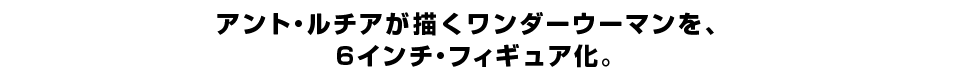 アント・ルチアが描くワンダーウーマンを、 ６インチ・フィギュア化。
