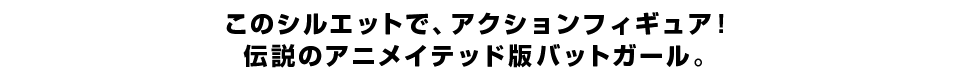 このシルエットで、アクションフィギュア！ 伝説のアニメイテッド版バットガール。